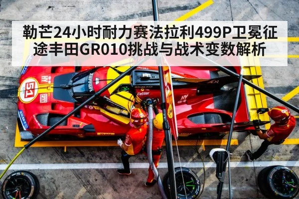 勒芒24小时耐力赛法拉利499P卫冕征途丰田GR010挑战与战术变数解析
